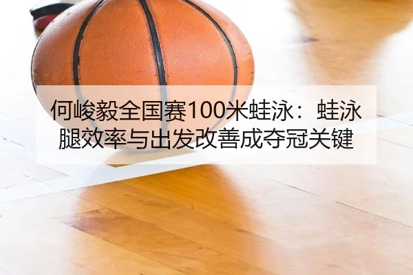 何峻毅全国赛100米蛙泳：蛙泳腿效率与出发改善成夺冠关键